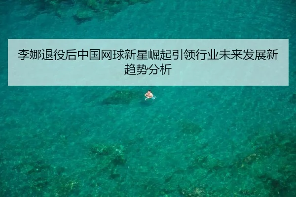 李娜退役后中国网球新星崛起引领行业未来发展新趋势分析