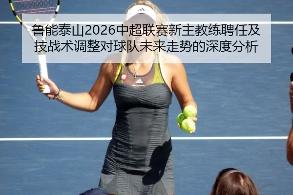 鲁能泰山2026中超联赛新主教练聘任及技战术调整对球队未来走势的深度分析